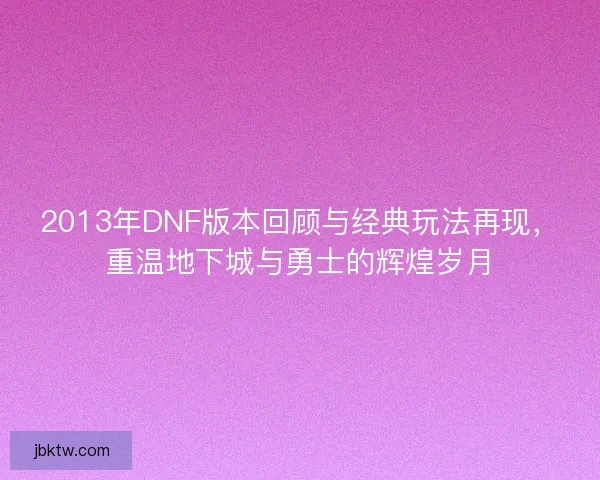 2013年DNF版本回顾与经典玩法再现，重温地下城与勇士的辉煌岁月