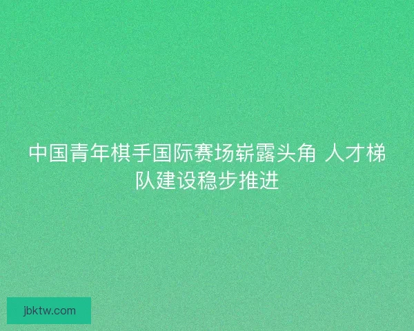 中国青年棋手国际赛场崭露头角 人才梯队建设稳步推进