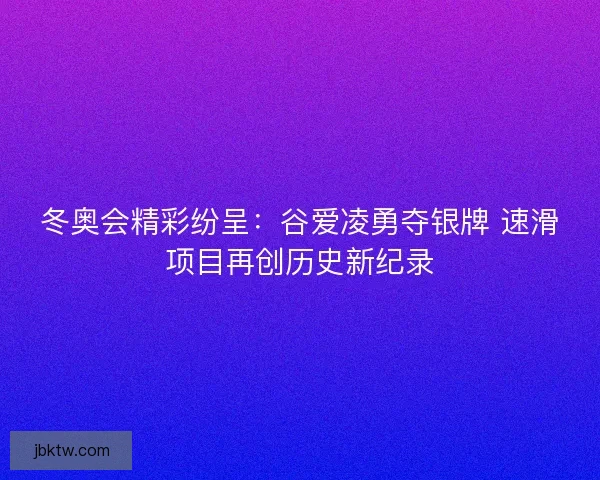 冬奥会精彩纷呈：谷爱凌勇夺银牌 速滑项目再创历史新纪录