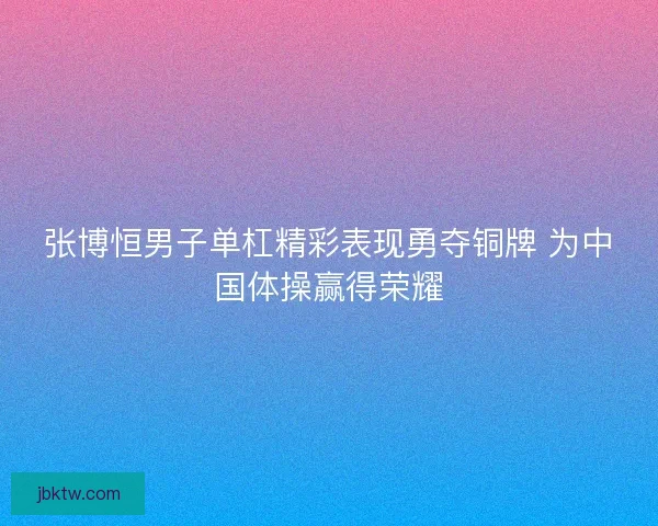 张博恒男子单杠精彩表现勇夺铜牌 为中国体操赢得荣耀