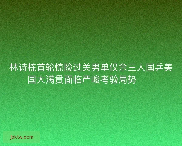 林诗栋首轮惊险过关男单仅余三人国乒美国大满贯面临严峻考验局势⚠️