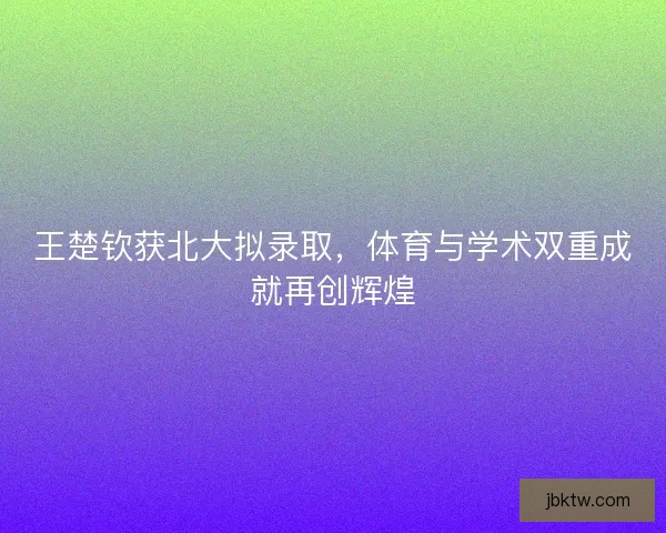 王楚钦获北大拟录取，体育与学术双重成就再创辉煌