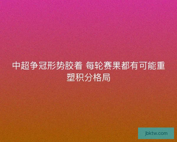 中超争冠形势胶着 每轮赛果都有可能重塑积分格局