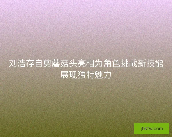 刘浩存自剪蘑菇头亮相为角色挑战新技能展现独特魅力