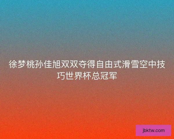 徐梦桃孙佳旭双双夺得自由式滑雪空中技巧世界杯总冠军