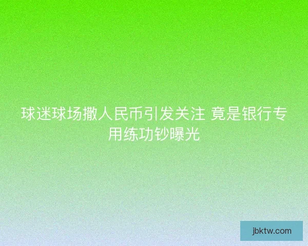 球迷球场撒人民币引发关注 竟是银行专用练功钞曝光
