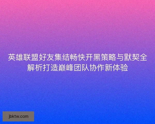 英雄联盟好友集结畅快开黑策略与默契全解析打造巅峰团队协作新体验