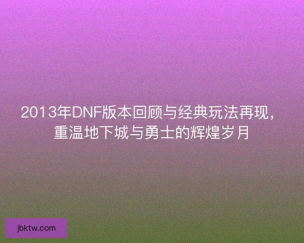 2013年DNF版本回顾与经典玩法再现，重温地下城与勇士的辉煌岁月