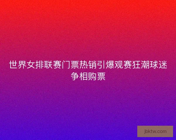 世界女排联赛门票热销引爆观赛狂潮球迷争相购票