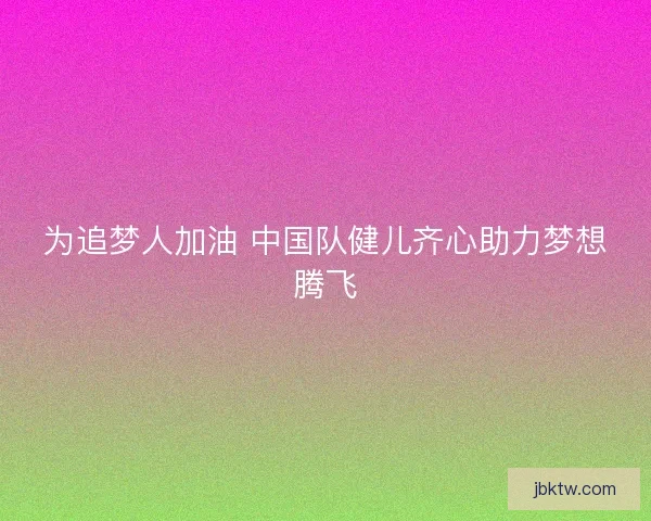 为追梦人加油 中国队健儿齐心助力梦想腾飞