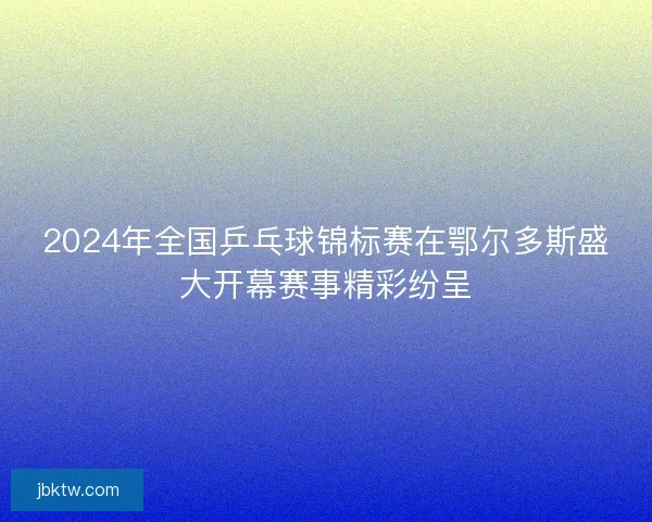 2024年全国乒乓球锦标赛在鄂尔多斯盛大开幕赛事精彩纷呈