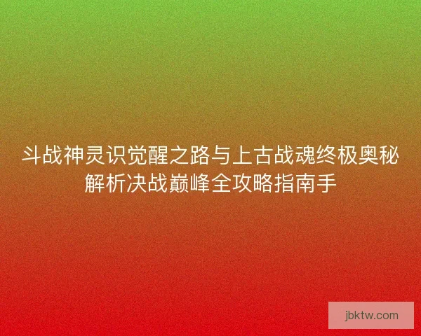 斗战神灵识觉醒之路与上古战魂终极奥秘解析决战巅峰全攻略指南手