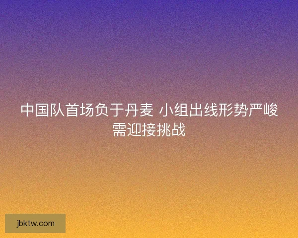 中国队首场负于丹麦 小组出线形势严峻需迎接挑战