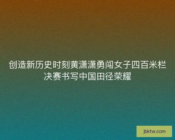创造新历史时刻黄潇潇勇闯女子四百米栏决赛书写中国田径荣耀