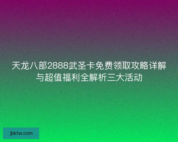 天龙八部2888武圣卡免费领取攻略详解与超值福利全解析三大活动