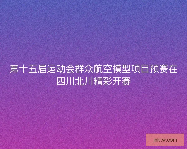 第十五届运动会群众航空模型项目预赛在四川北川精彩开赛